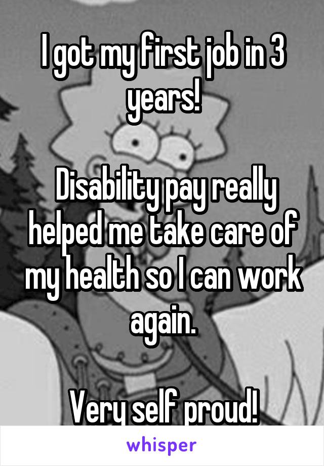 I got my first job in 3 years!

 Disability pay really helped me take care of my health so I can work again.

Very self proud!