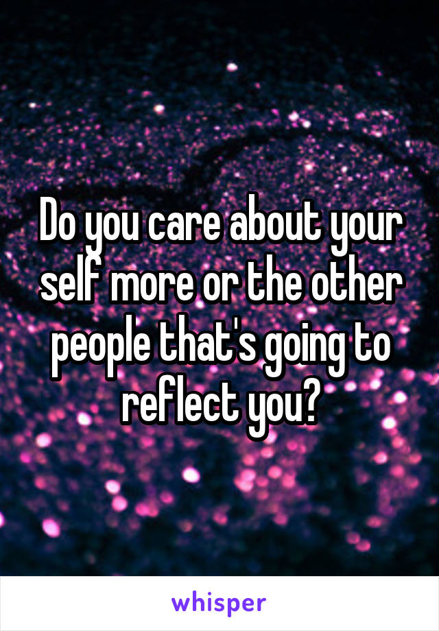 Do you care about your self more or the other people that's going to reflect you?