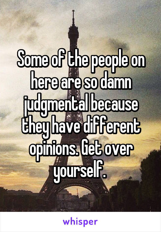 Some of the people on here are so damn judgmental because they have different opinions. Get over yourself. 