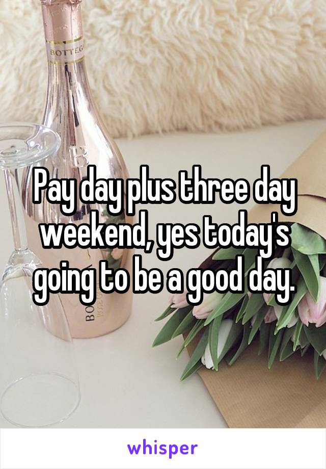 Pay day plus three day weekend, yes today's going to be a good day.