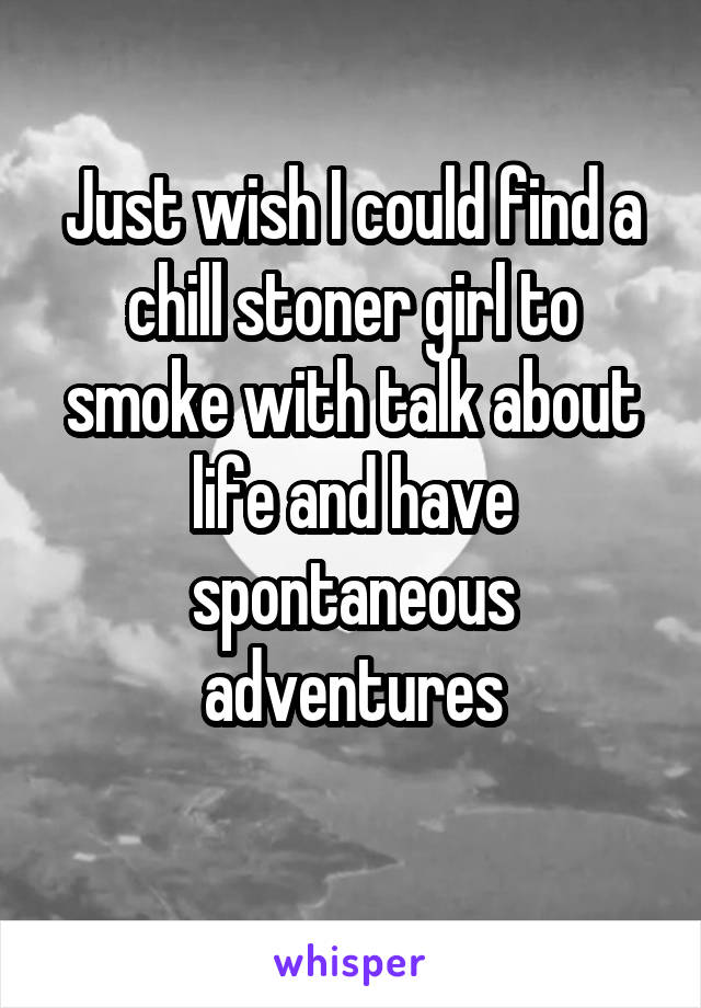 Just wish I could find a chill stoner girl to smoke with talk about life and have spontaneous adventures
