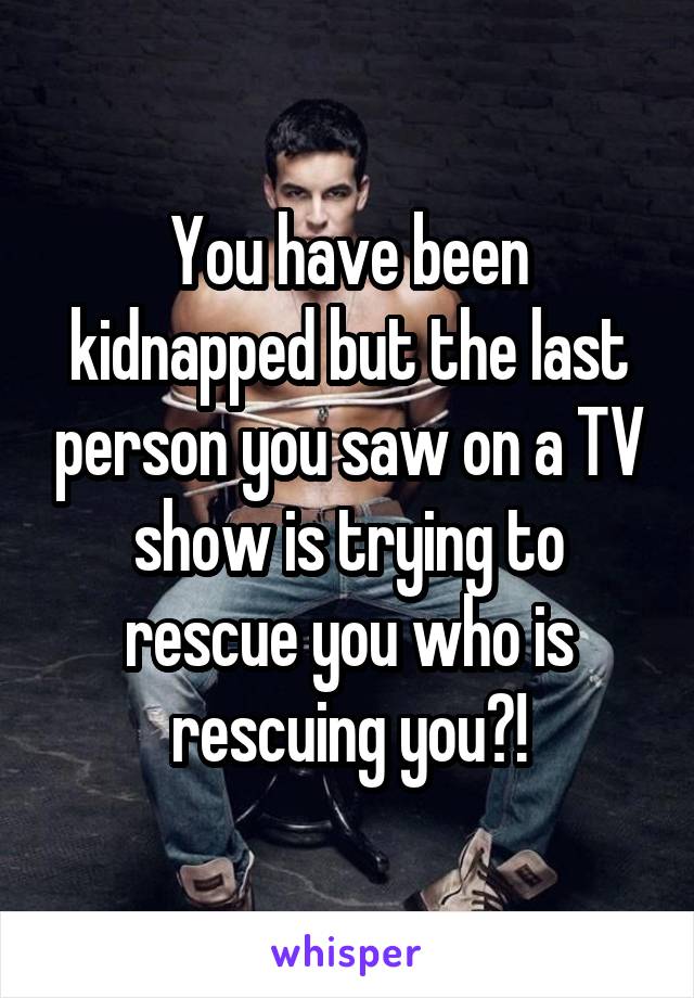 You have been kidnapped but the last person you saw on a TV show is trying to rescue you who is rescuing you?!