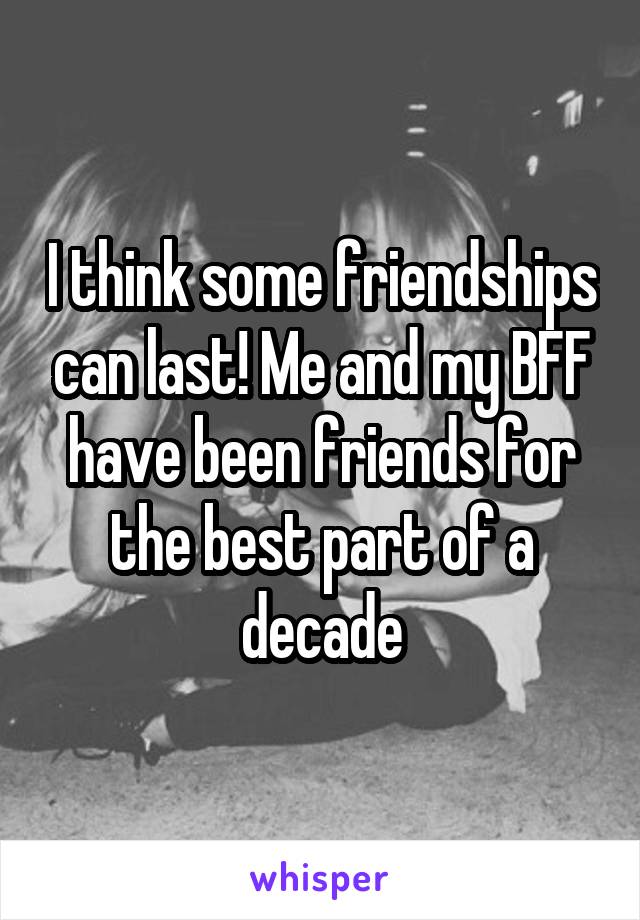 I think some friendships can last! Me and my BFF have been friends for the best part of a decade