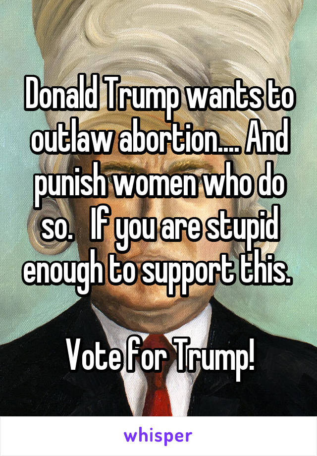 Donald Trump wants to outlaw abortion.... And punish women who do so.   If you are stupid enough to support this.  
Vote for Trump!