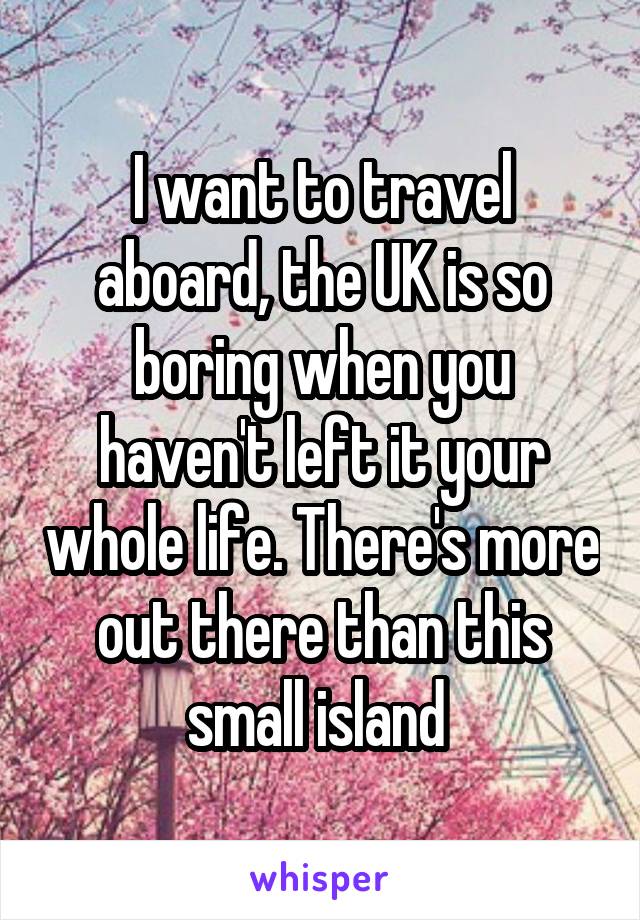 I want to travel aboard, the UK is so boring when you haven't left it your whole life. There's more out there than this small island 