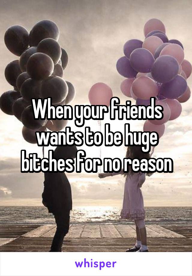 When your friends wants to be huge bitches for no reason