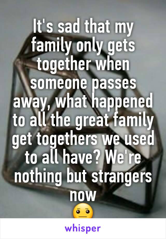 It's sad that my family only gets together when someone passes away, what happened to all the great family get togethers we used to all have? We're nothing but strangers now
😐