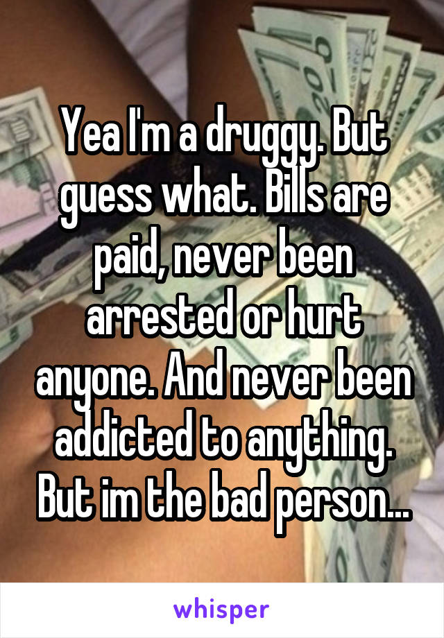 Yea I'm a druggy. But guess what. Bills are paid, never been arrested or hurt anyone. And never been addicted to anything. But im the bad person...