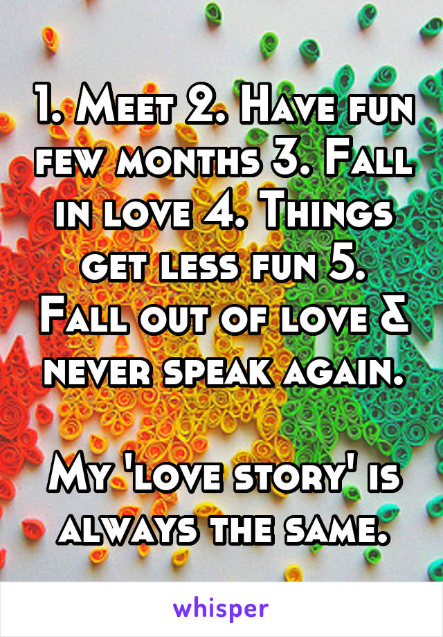 1. Meet 2. Have fun few months 3. Fall in love 4. Things get less fun 5. Fall out of love & never speak again.

My 'love story' is always the same.