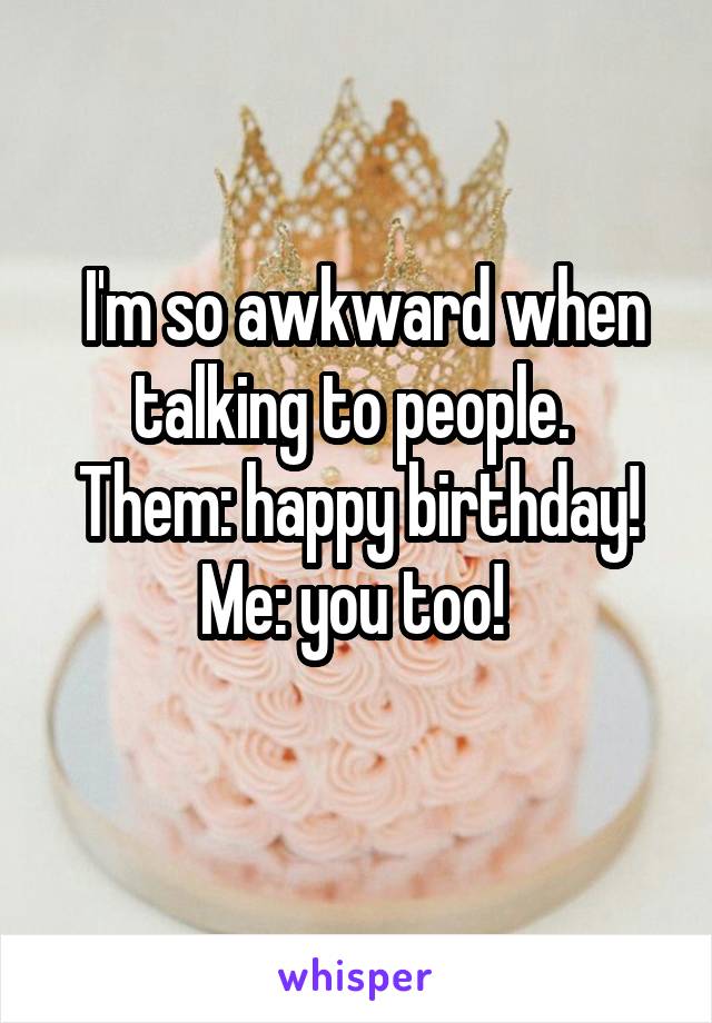  I'm so awkward when talking to people. 
Them: happy birthday!
Me: you too! 
