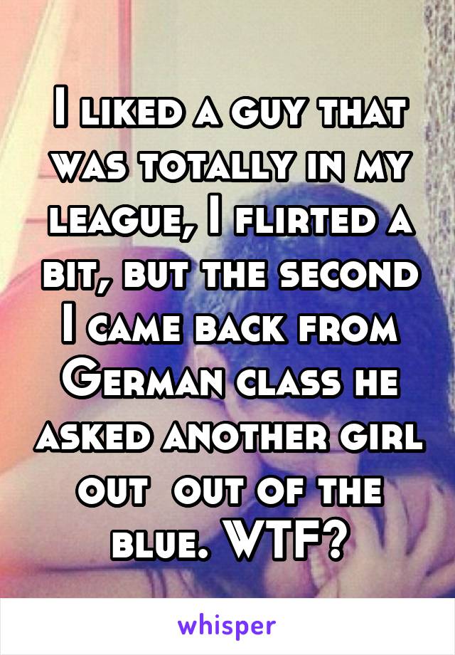 I liked a guy that was totally in my league, I flirted a bit, but the second I came back from German class he asked another girl out  out of the blue. WTF?