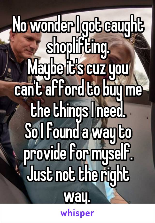 No wonder I got caught shoplifting.
Maybe it's cuz you can't afford to buy me the things I need.
So I found a way to provide for myself.
Just not the right way. 