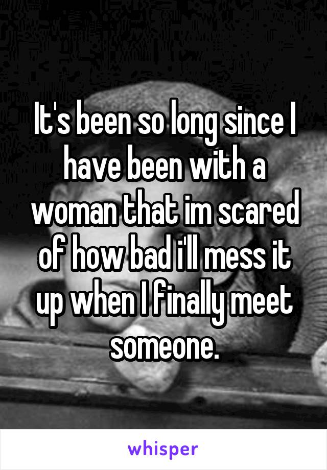 It's been so long since I have been with a woman that im scared of how bad i'll mess it up when I finally meet someone.