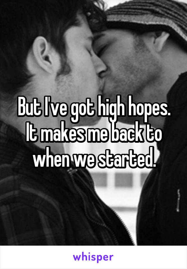 But I've got high hopes. It makes me back to when we started.