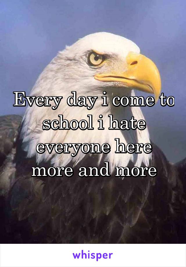 Every day i come to school i hate everyone here more and more