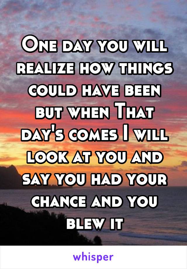 One day you will realize how things could have been but when That day's comes I will look at you and say you had your chance and you blew it