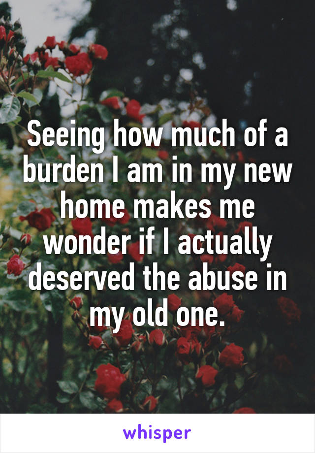Seeing how much of a burden I am in my new home makes me wonder if I actually deserved the abuse in my old one.
