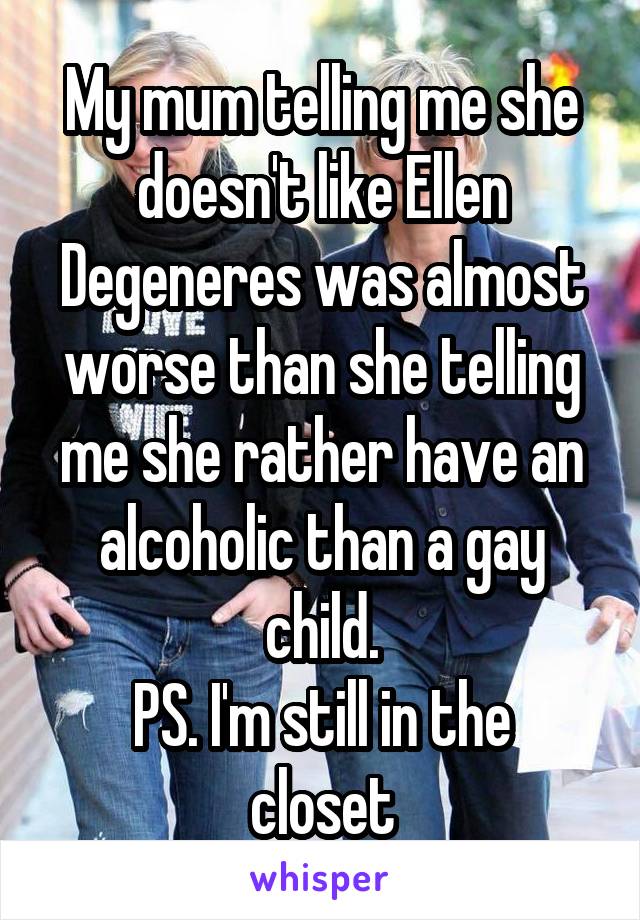 My mum telling me she doesn't like Ellen Degeneres was almost worse than she telling me she rather have an alcoholic than a gay child.
PS. I'm still in the closet