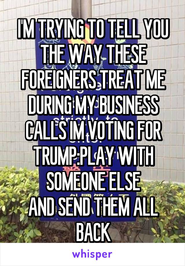 I'M TRYING TO TELL YOU THE WAY THESE FOREIGNERS TREAT ME DURING MY BUSINESS CALLS IM VOTING FOR TRUMP:PLAY WITH SOMEONE ELSE
AND SEND THEM ALL BACK