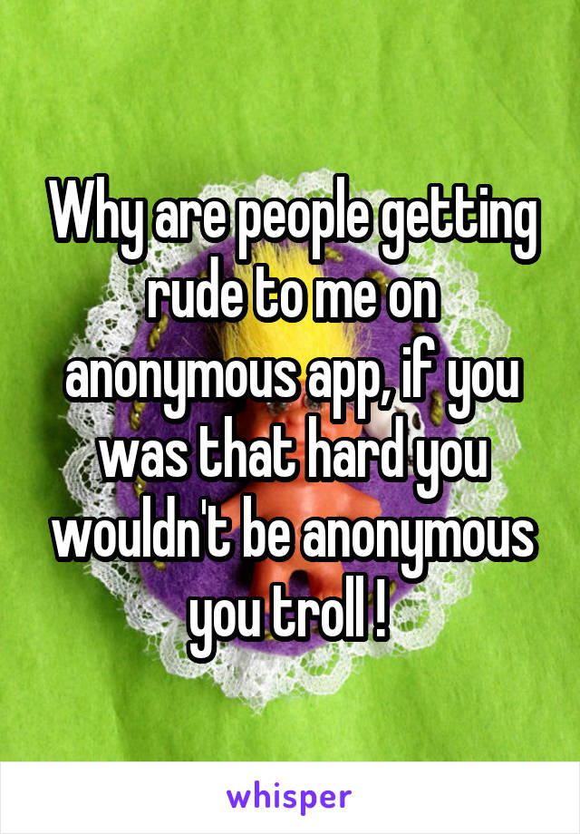 Why are people getting rude to me on anonymous app, if you was that hard you wouldn't be anonymous you troll ! 