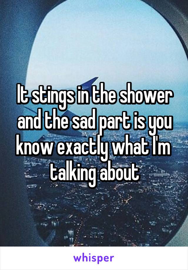 It stings in the shower and the sad part is you know exactly what I'm 
talking about