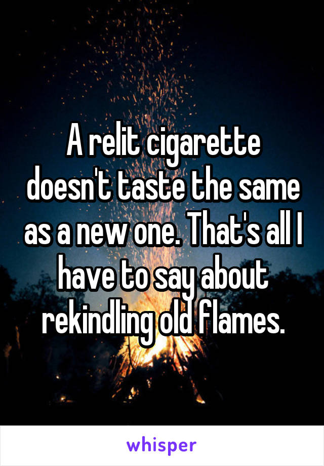 A relit cigarette doesn't taste the same as a new one. That's all I have to say about rekindling old flames.