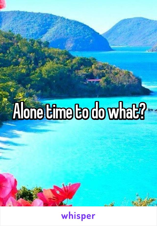 Alone time to do what?