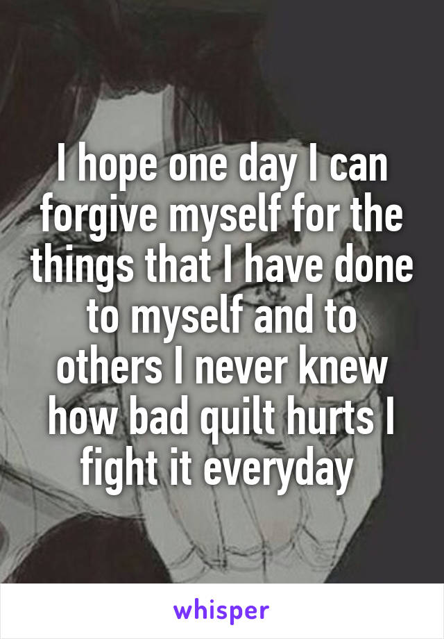 I hope one day I can forgive myself for the things that I have done to myself and to others I never knew how bad quilt hurts I fight it everyday 