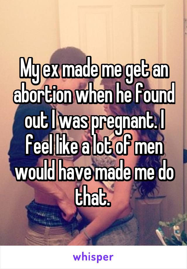 My ex made me get an abortion when he found out I was pregnant. I feel like a lot of men would have made me do that. 