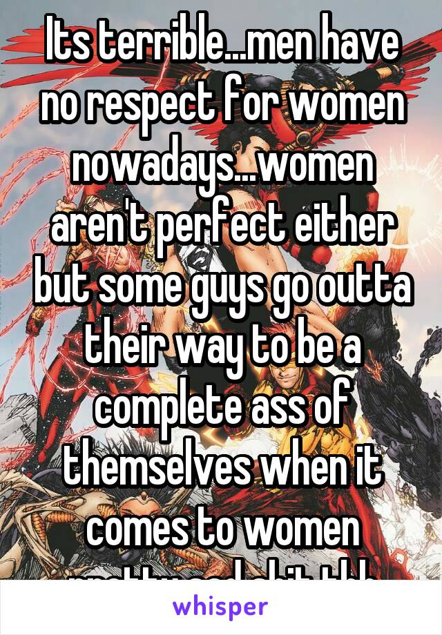 Its terrible...men have no respect for women nowadays...women aren't perfect either but some guys go outta their way to be a complete ass of themselves when it comes to women pretty sad shit tbh