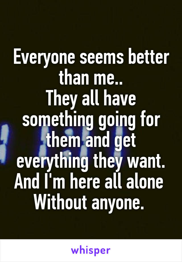 Everyone seems better than me..
They all have something going for them and get everything they want. And I'm here all alone 
Without anyone. 