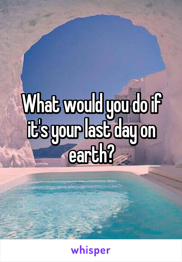 What would you do if it's your last day on earth?