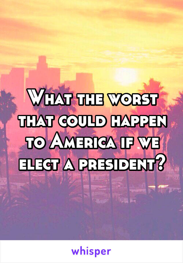 What the worst that could happen to America if we elect a president?