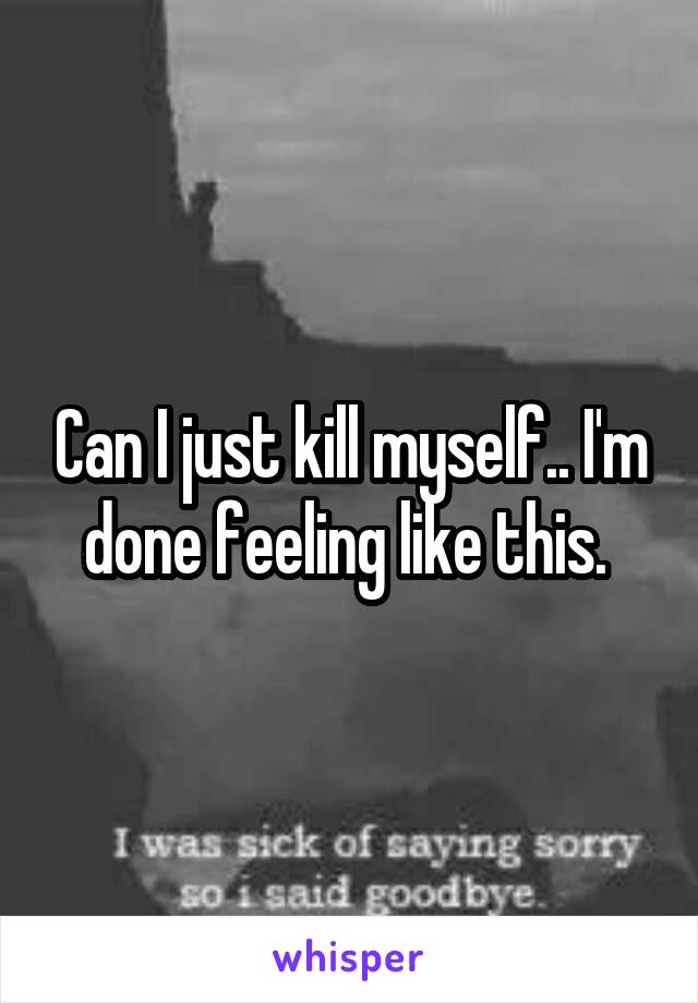 Can I just kill myself.. I'm done feeling like this. 