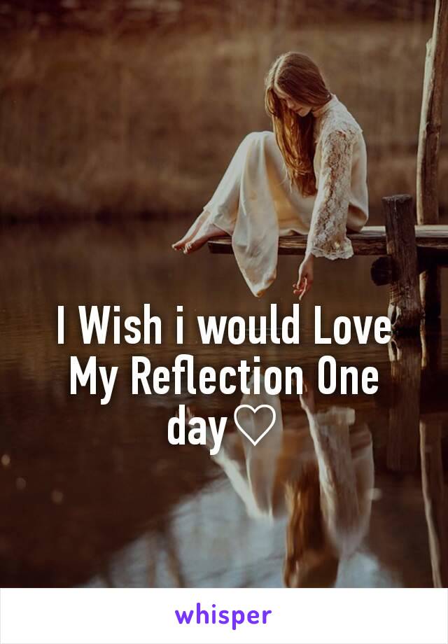 I Wish i would Love My Reflection One day♡