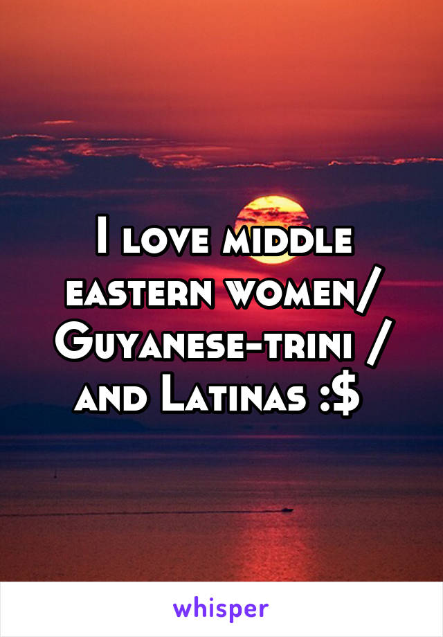 I love middle eastern women/ Guyanese-trini / and Latinas :$ 