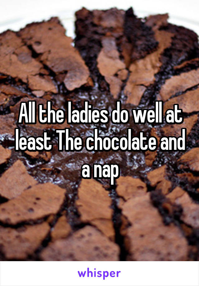 All the ladies do well at least The chocolate and a nap