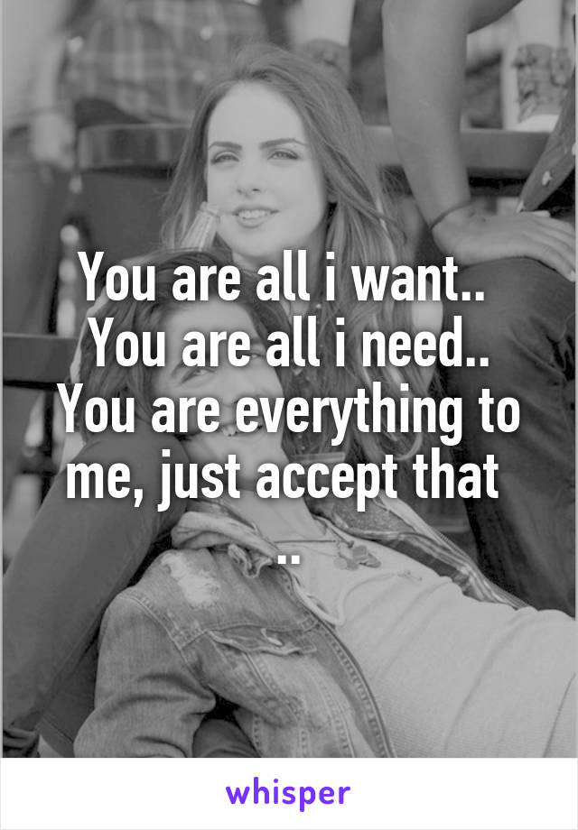 You are all i want.. 
You are all i need..
You are everything to me, just accept that 
..