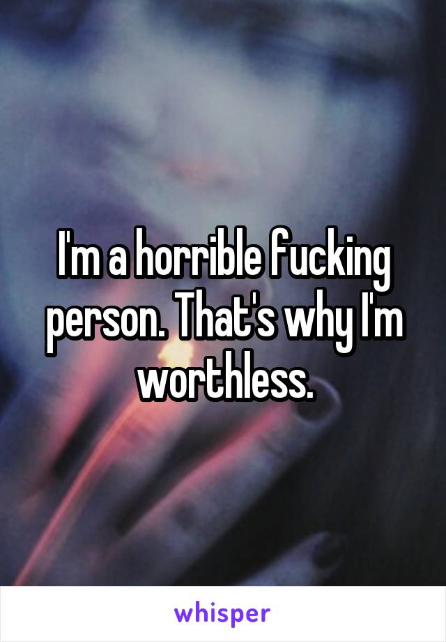 I'm a horrible fucking person. That's why I'm worthless.