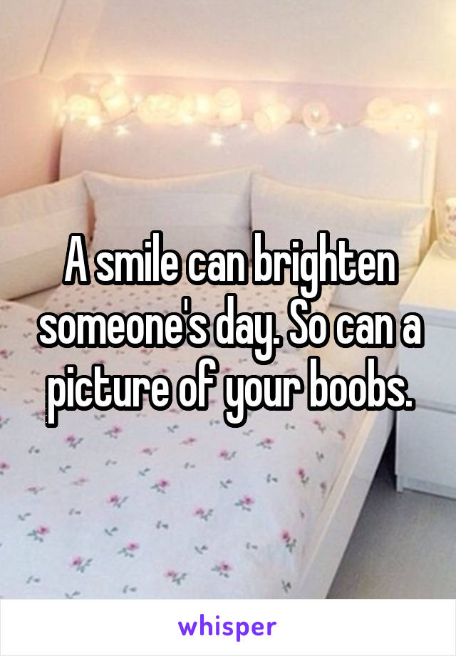 A smile can brighten someone's day. So can a picture of your boobs.