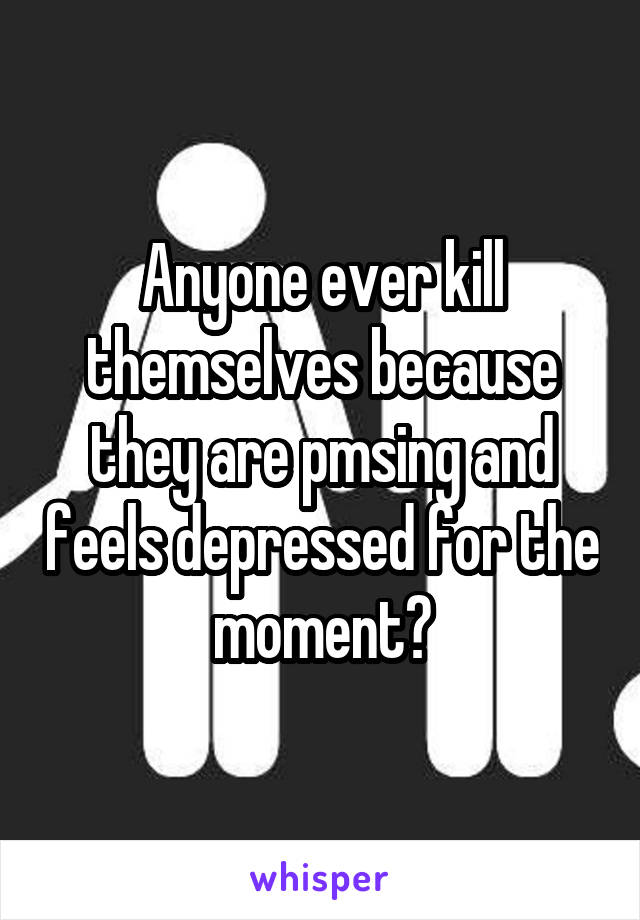 Anyone ever kill themselves because they are pmsing and feels depressed for the moment?