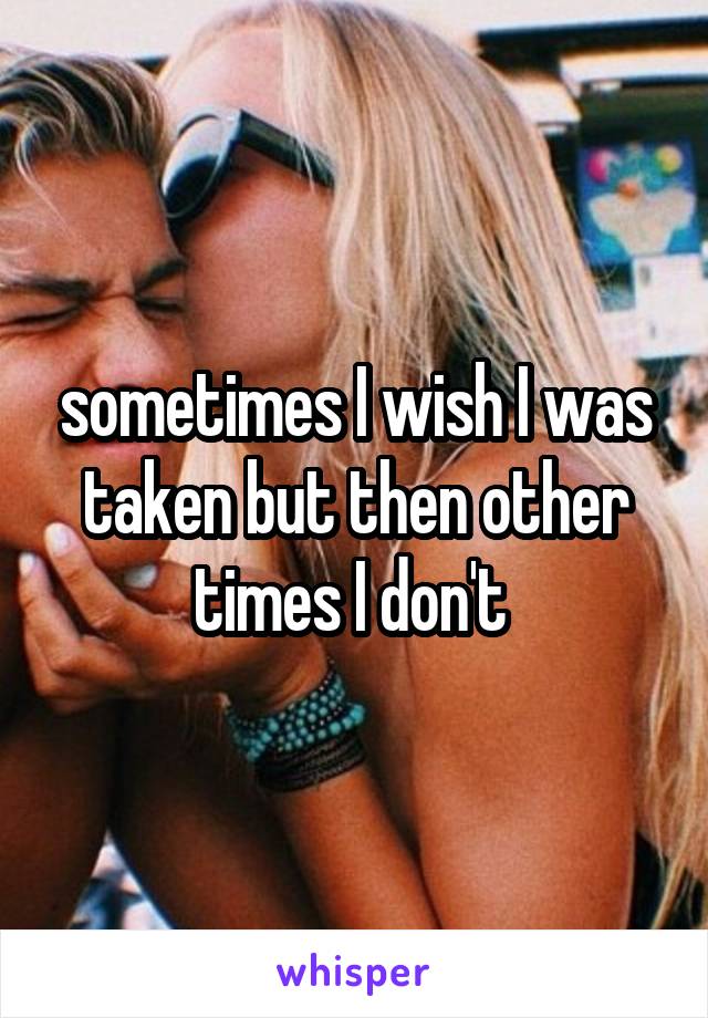 sometimes I wish I was taken but then other times I don't 