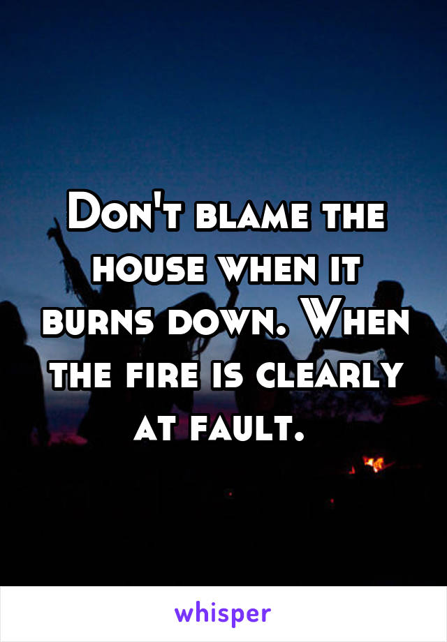 Don't blame the house when it burns down. When the fire is clearly at fault. 