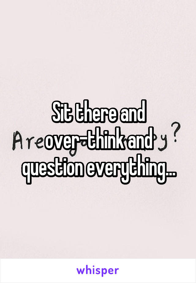 Sit there and over-think and question everything...