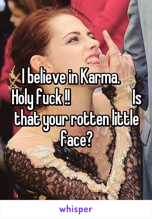 I believe in Karma.     Holy fuck !!                      Is that your rotten little face?