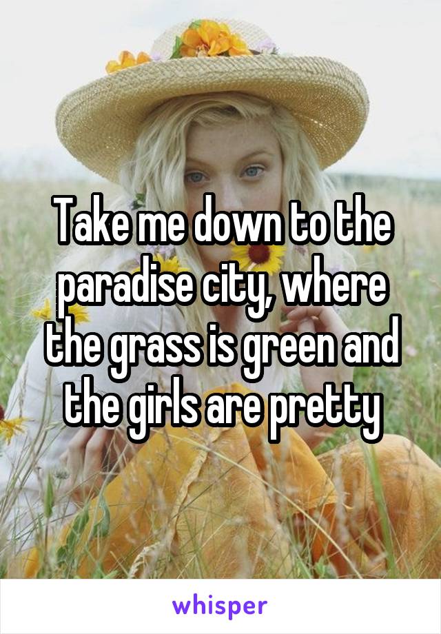 Take me down to the paradise city, where the grass is green and the girls are pretty