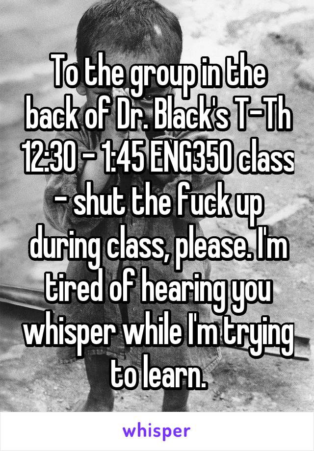 To the group in the back of Dr. Black's T-Th 12:30 - 1:45 ENG350 class - shut the fuck up during class, please. I'm tired of hearing you whisper while I'm trying to learn.