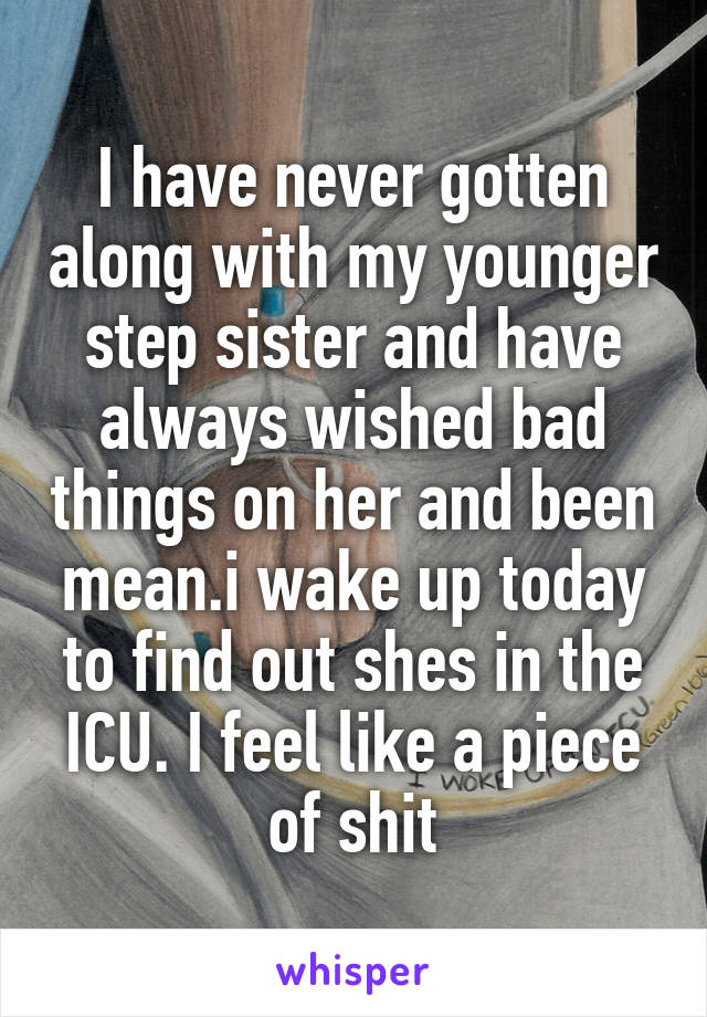 I have never gotten along with my younger step sister and have always wished bad things on her and been mean.i wake up today to find out shes in the ICU. I feel like a piece of shit