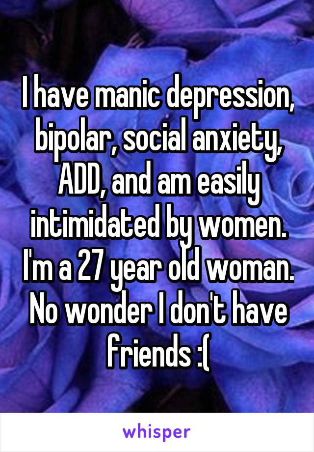 I have manic depression, bipolar, social anxiety, ADD, and am easily intimidated by women. I'm a 27 year old woman. No wonder I don't have friends :(