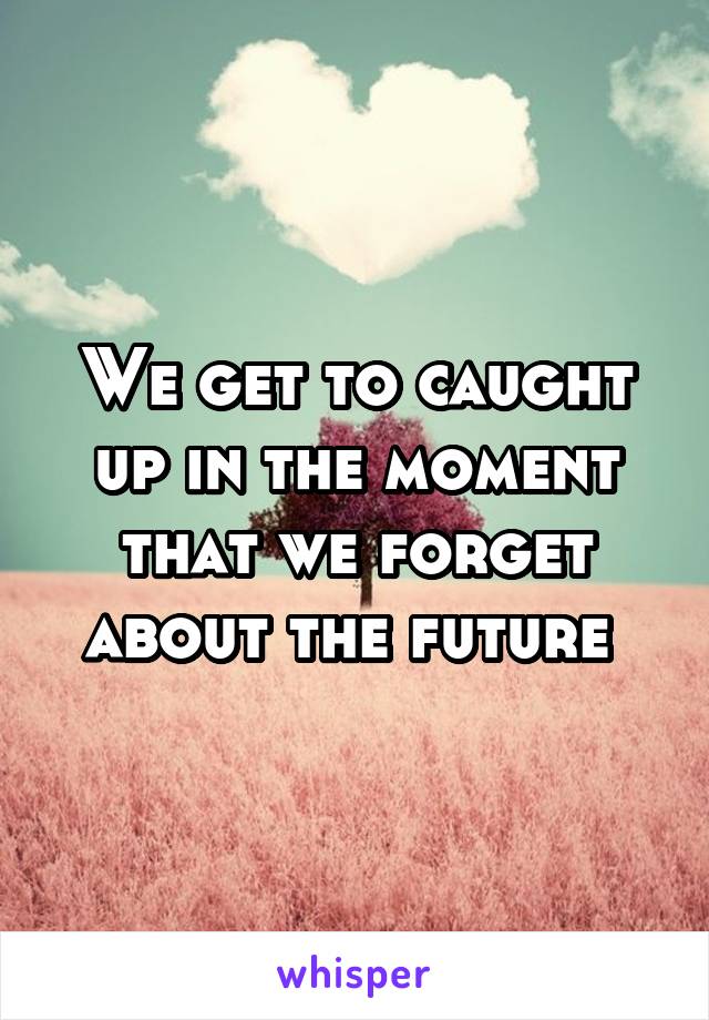 We get to caught up in the moment that we forget about the future 